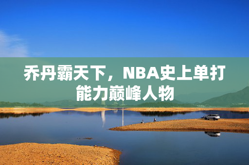 乔丹霸天下，NBA史上单打能力巅峰人物