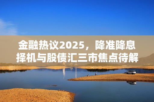 金融热议2025，降准降息择机与股债汇三市焦点待解