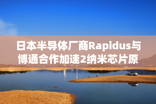 日本半导体厂商Rapidus与博通合作加速2纳米芯片原型开发