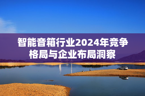 智能音箱行业2024年竞争格局与企业布局洞察