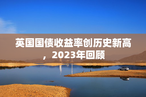 英国国债收益率创历史新高，2023年回顾