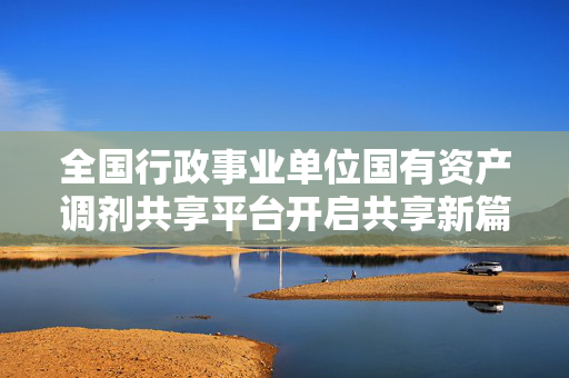 全国行政事业单位国有资产调剂共享平台开启共享新篇章，省钱增收新机遇