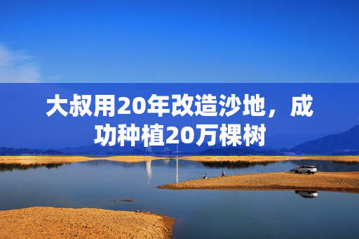 大叔用20年改造沙地，成功种植20万棵树