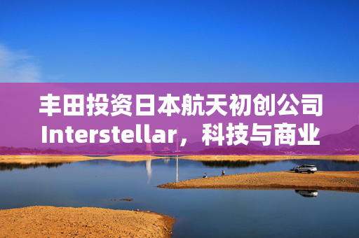 丰田投资日本航天初创公司Interstellar，科技与商业融合加速