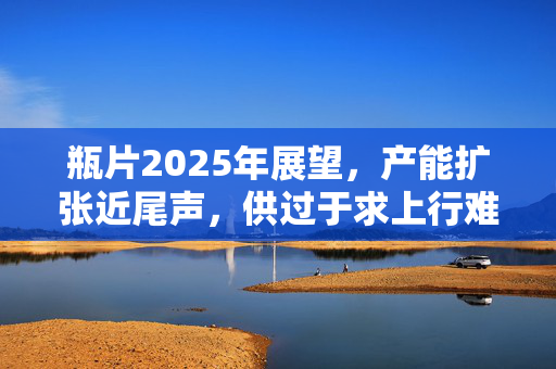 瓶片2025年展望，产能扩张近尾声，供过于求上行难，行业趋势与挑战