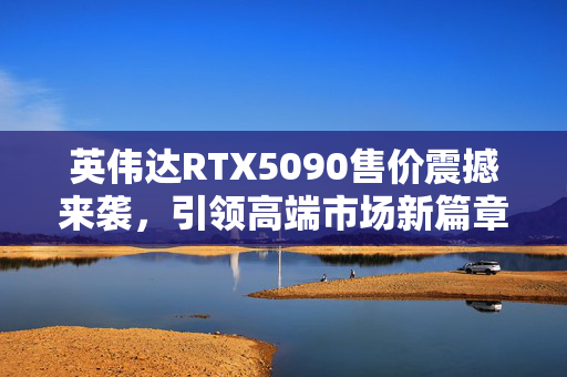 英伟达RTX5090售价震撼来袭，引领高端市场新篇章