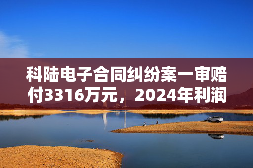 科陆电子合同纠纷案一审赔付3316万元，2024年利润面临挑战