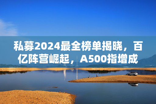 私募2024最全榜单揭晓，百亿阵营崛起，A500指增成新战场