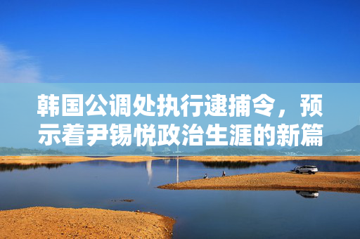 韩国公调处执行逮捕令，预示着尹锡悦政治生涯的新篇章