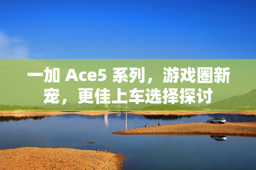 一加 Ace5 系列，游戏圈新宠，更佳上车选择探讨