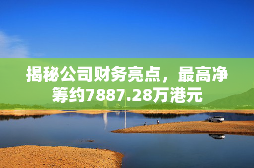 揭秘公司财务亮点，最高净筹约7887.28万港元