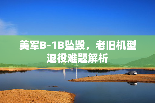 美军B-1B坠毁，老旧机型退役难题解析