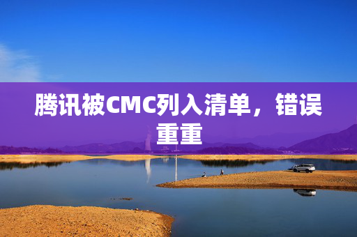 腾讯被CMC列入清单，错误重重