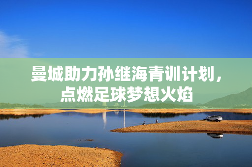 曼城助力孙继海青训计划，点燃足球梦想火焰