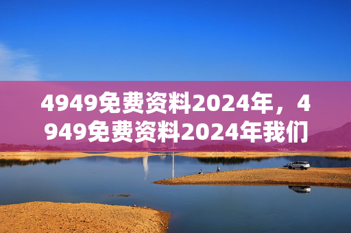 4949免费资料2024年，4949免费资料2024年我们的私聊：通俗的精确分析版权764.V1.9