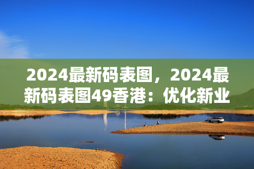 2024最新码表图，2024最新码表图49香港：优化新业解释落实态新版权537.CC.25