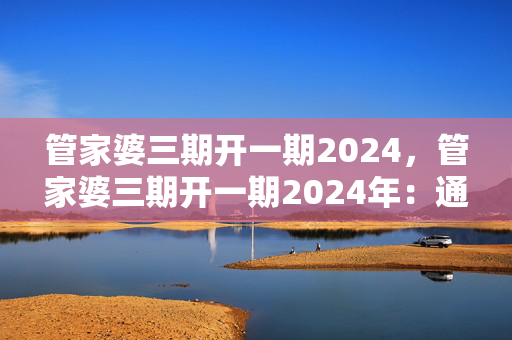 管家婆三期开一期2024，管家婆三期开一期2024年：通俗的解析落实版权1912.CC.131