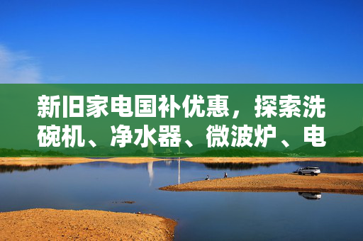 新旧家电国补优惠，探索洗碗机、净水器、微波炉、电饭煲的革新之旅