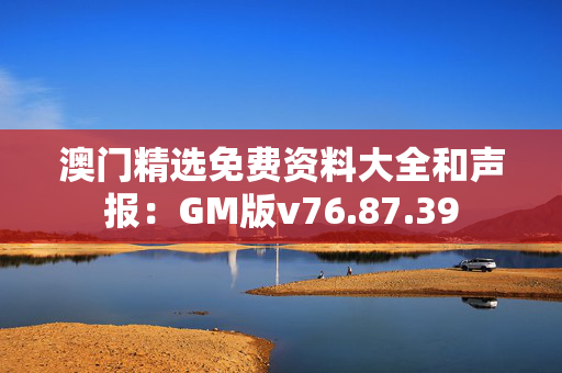 澳门精选免费资料大全和声报：GM版v76.87.39