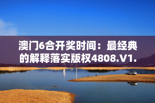 澳门6合开奖时间：最经典的解释落实版权4808.V1.267