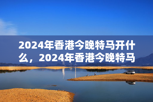 2024年香港今晚特马开什么，2024年香港今晚特马开什么号码：历史记录解释落实版权463.WIN.19