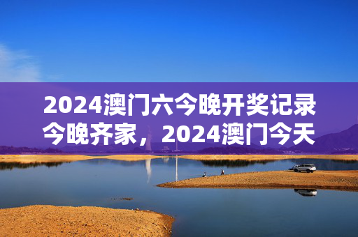 2024澳门六今晚开奖记录今晚齐家，2024澳门今天晚上开什么生肖啊：广泛的解析落实版权570.CC.58