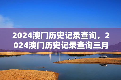 2024澳门历史记录查询，2024澳门历史记录查询三月：全面的解析落实版权579.CC.67