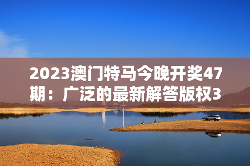 2023澳门特马今晚开奖47期：广泛的最新解答版权383.XM0.8