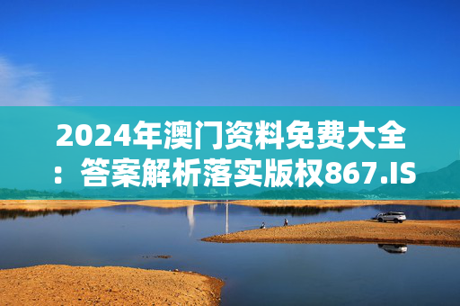 2024年澳门资料免费大全：答案解析落实版权867.ISO.034