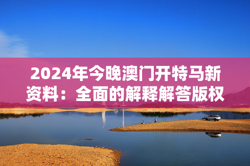 2024年今晚澳门开特马新资料：全面的解释解答版权558.CC.46