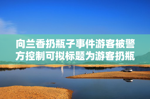 向兰香扔瓶子事件游客被警方控制可拟标题为游客扔瓶事件警方迅速处理