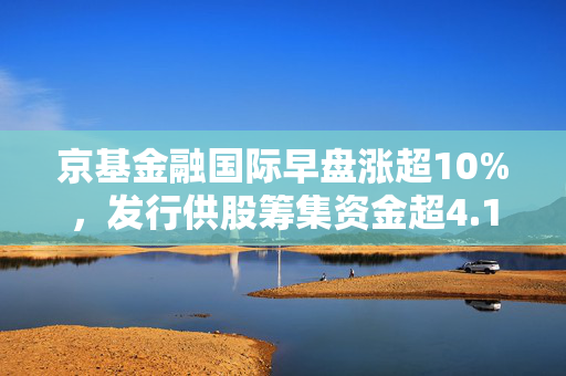 京基金融国际早盘涨超10%，发行供股筹集资金超4.13亿港元