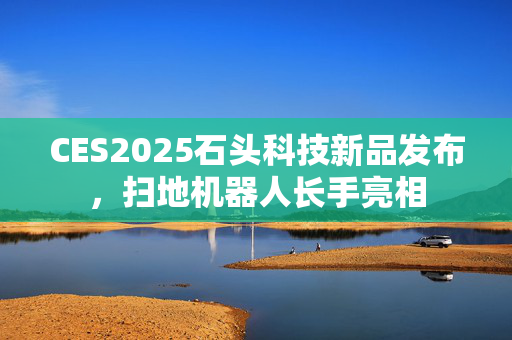 CES2025石头科技新品发布，扫地机器人长手亮相