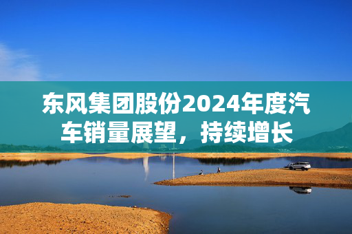 东风集团股份2024年度汽车销量展望，持续增长