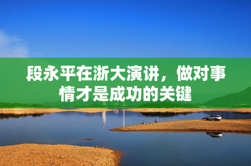 段永平在浙大演讲，做对事情才是成功的关键