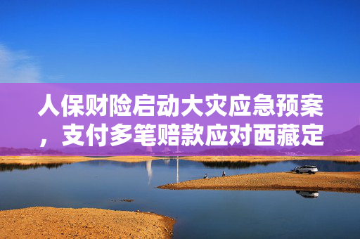 人保财险启动大灾应急预案，支付多笔赔款应对西藏定日县地震