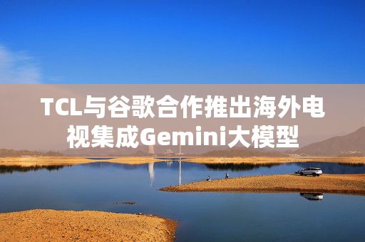 TCL与谷歌合作推出海外电视集成Gemini大模型