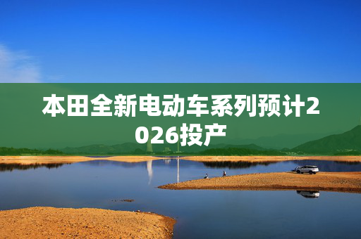 本田全新电动车系列预计2026投产