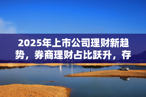 2025年上市公司理财新趋势，券商理财占比跃升，存款类认购金额占比下滑