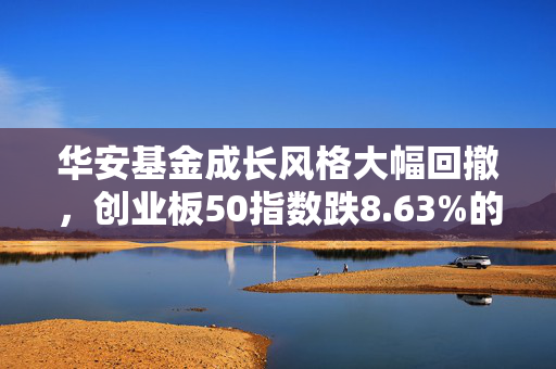 华安基金成长风格大幅回撤，创业板50指数跌8.63%的标题，华安基金成长风格遭遇显著回撤