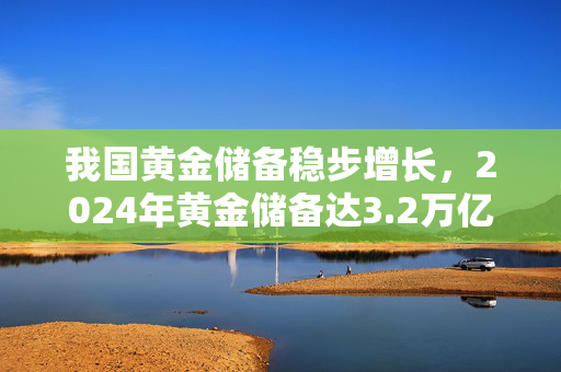 我国黄金储备稳步增长，2024年黄金储备达3.2万亿美元以上