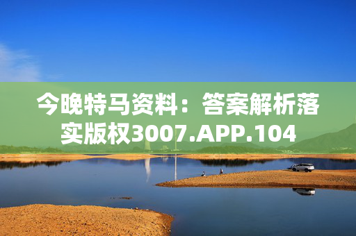 今晚特马资料：答案解析落实版权3007.APP.104