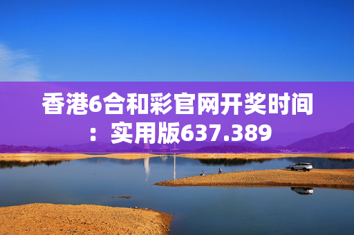 香港6合和彩官网开奖时间：实用版637.389