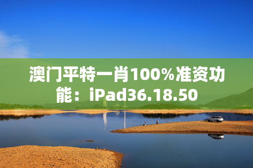 澳门平特一肖100%准资功能：iPad36.18.50