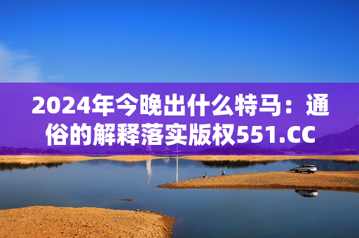 2024年今晚出什么特马：通俗的解释落实版权551.CC.39