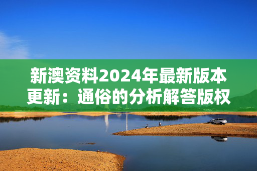 新澳资料2024年最新版本更新：通俗的分析解答版权4119.3D.A1106