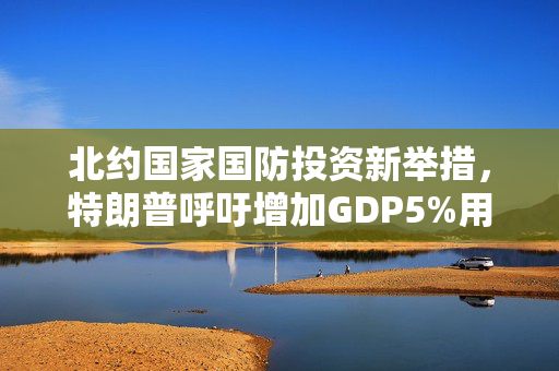 北约国家国防投资新举措，特朗普呼吁增加GDP5%用于国防