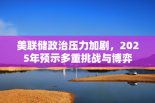 美联储政治压力加剧，2025年预示多重挑战与博弈