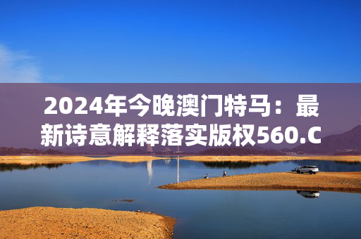 2024年今晚澳门特马：最新诗意解释落实版权560.CC.48