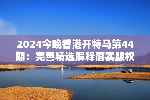 2024今晚香港开特马第44期：完善精选解释落实版权491.WIN.47